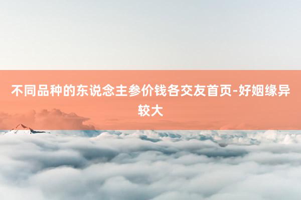 不同品种的东说念主参价钱各交友首页-好姻缘异较大